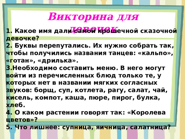 Викторина для девочек 1. Какое имя дали самой крошечной сказочной девочке? 2. Буквы перепутались. Их нужно собрать так, чтобы получились названия танцев: «кальпо», «готан», «дрилька». 3.Необходимо составить меню. В него могут войти из перечисленных блюд только те, у которых нет в названии мягких согласных звуков: борщ, суп, котлета, рагу, салат, чай, кисель, компот, каша, пюре, пирог, булка, хлеб. 4. О каком растении говорят так: «Королева цветов»? 5. Что лишнее: супница, яичница, салатница?  