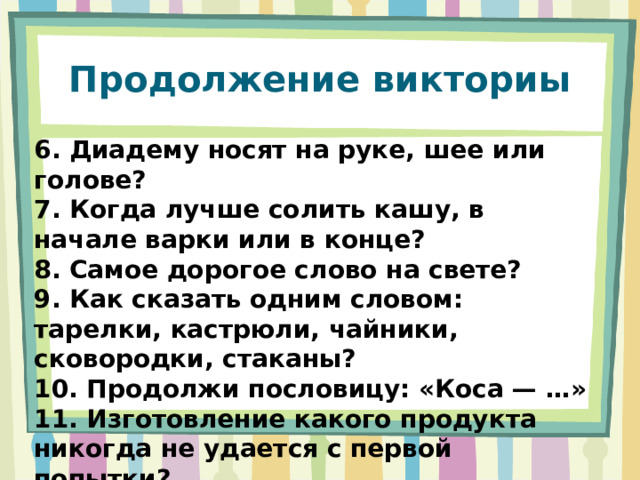 Продолжение викториы 6. Диадему носят на руке, шее или голове? 7. Когда лучше солить кашу, в начале варки или в конце? 8. Самое дорогое слово на свете? 9. Как сказать одним словом: тарелки, кастрюли, чайники, сковородки, стаканы? 10. Продолжи пословицу: «Коса — …» 11. Изготовление какого продукта никогда не удается с первой попытки? 