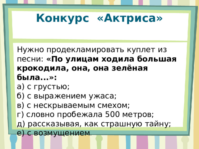Конкурс  «Актриса»   Нужно продекламировать куплет из песни: «По улицам ходила большая крокодила, она, она зелёная была...»: а) с грустью; б) с выражением ужаса; в) с нескрываемым смехом; г) словно пробежала 500 метров; д) рассказывая, как страшную тайну; е) с возмущением . 