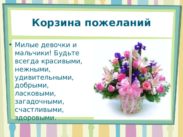 Корзина пожеланий Милые девочки и мальчики! Будьте всегда красивыми, нежными, удивительными, добрыми, ласковыми, загадочными, счастливыми, здоровыми. 