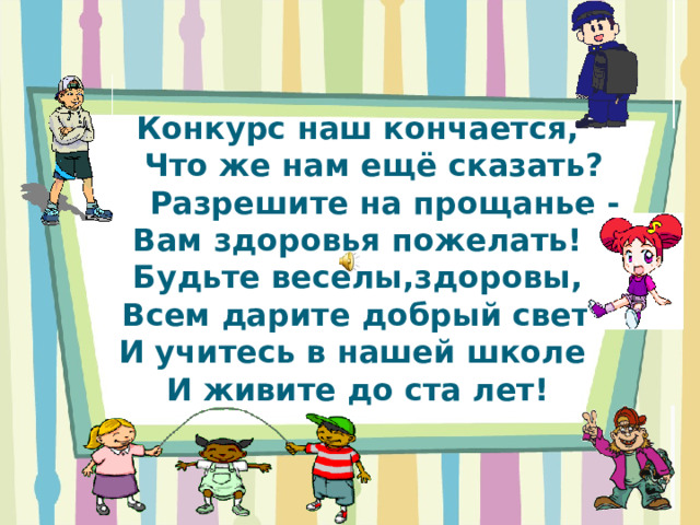 Конкурс наш кончается,  Что же нам ещё сказать?  Разрешите на прощанье -  Вам здоровья пожелать!  Будьте веселы,здоровы,  Всем дарите добрый свет!  И учитесь в нашей школе  И живите до ста лет! 