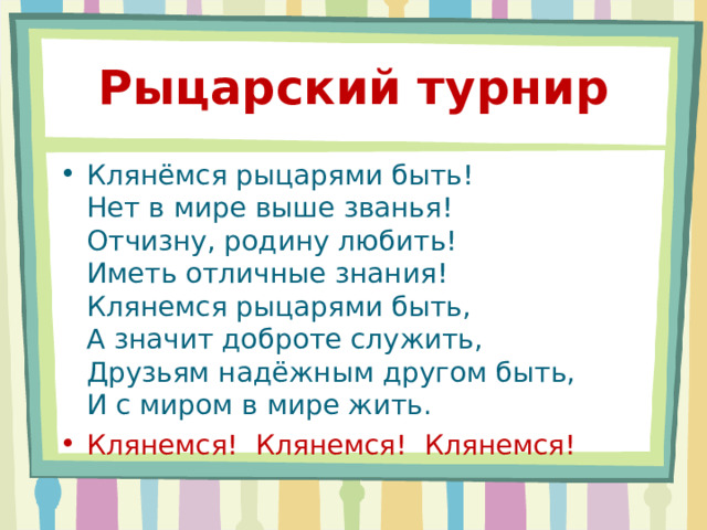Рыцарский турнир Клянёмся рыцарями быть!  Нет в мире выше званья!  Отчизну, родину любить!  Иметь отличные знания!  Клянемся рыцарями быть,  А значит доброте служить,  Друзьям надёжным другом быть,  И с миром в мире жить. Клянемся! Клянемся! Клянемся! 