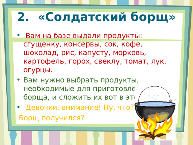 2.  «Солдатский борщ»     Вам на базе выдали продукты: сгущенку, консервы, сок, кофе, шоколад, рис, капусту, морковь, картофель, горох, свеклу, томат, лук, огурцы. Вам нужно выбрать продукты, необходимые для приготовления борща, и сложить их вот в этот котелок.   Девочки, внимание! Ну, что?  Борщ получился? 