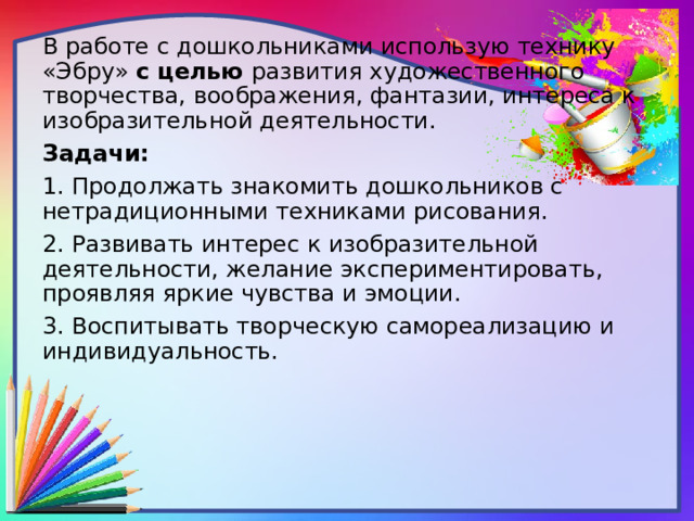 В работе с дошкольниками использую технику «Эбру» с целью развития художественного творчества, воображения, фантазии, интереса к изобразительной деятельности. Задачи: 1. Продолжать знакомить дошкольников с нетрадиционными техниками рисования. 2. Развивать интерес к изобразительной деятельности, желание экспериментировать, проявляя яркие чувства и эмоции. 3. Воспитывать творческую самореализацию и индивидуальность. 