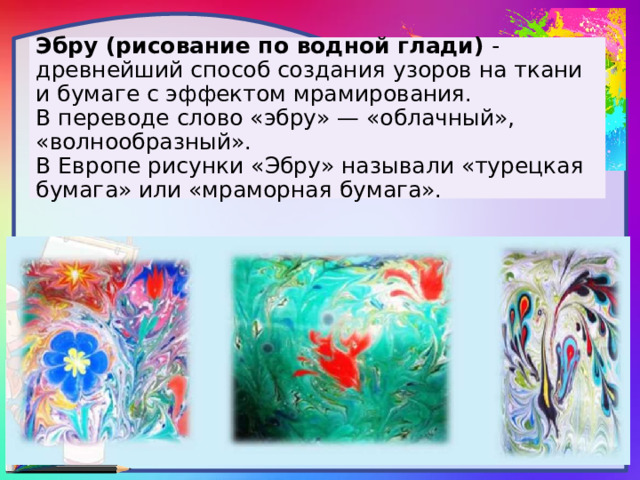 Эбру (рисование по водной глади) - древнейший способ создания узоров на ткани и бумаге с эффектом мрамирования.  В переводе слово «эбру» — «облачный», «волнообразный».  В Европе рисунки «Эбру» называли «турецкая бумага» или «мраморная бумага». 