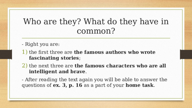 Who are they? What do they have in common? - Right you are: the first three are the famous authors who wrote fascinating stories ; the next three are the famous characters who are all intelligent and brave . - After reading the text again you will be able to answer the questions of ex. 3, p. 16 as a part of your home task . 16 