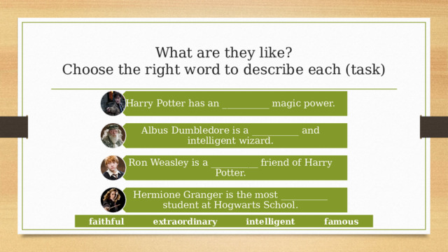 Harry Potter has an __________ magic power. Albus Dumbledore is a __________ and intelligent wizard. Ron Weasley is a __________ friend of Harry Potter. Hermione Granger is the most __________ student at Hogwarts School. What are they like?  Choose the right word to describe each (task) faithful extraordinary intelligent famous  