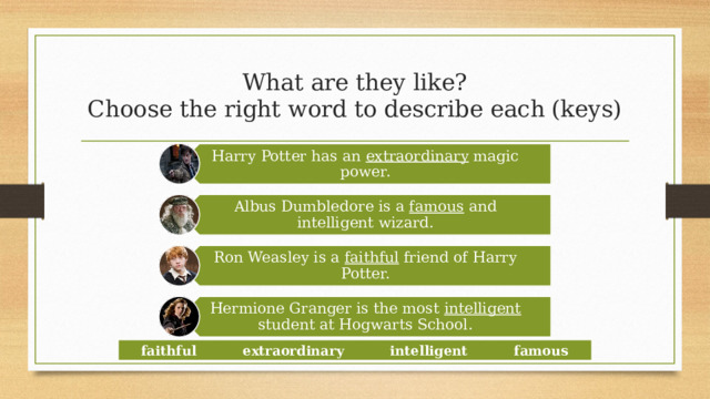 Harry Potter has an extraordinary magic power. Albus Dumbledore is a famous and intelligent wizard. Ron Weasley is a faithful friend of Harry Potter. Hermione Granger is the most intelligent student at Hogwarts School. What are they like?  Choose the right word to describe each (keys) faithful extraordinary intelligent famous  