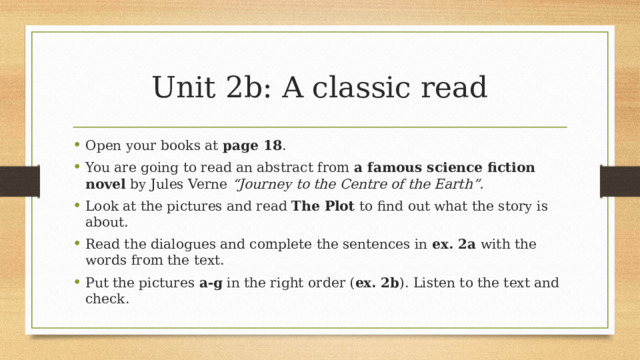 Unit 2b: A classic read Open your books at page 18 . You are going to read an abstract from a famous science fiction novel by Jules Verne “Journey to the Centre of the Earth”. Look at the pictures and read The Plot to find out what the story is about. Read the dialogues and complete the sentences in ex. 2a with the words from the text. Put the pictures a-g in the right order ( ex. 2b ). Listen to the text and check.  