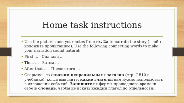 Home task instructions Use the pictures and your notes from ex. 2a to narrate the story (чтобы изложить прочитанное). Use the following connecting words to make your narration sound natural: First … - Сначала … Then … - Затем … After that … - После этого … Сверьтесь со списком неправильных глаголов (стр. GR10 в учебнике), когда выясните, какие глаголы вам нужно использовать в изложении событий. Запишите их формы прошедшего времени себе в словарь , чтобы не искать каждый глагол по отдельности.  