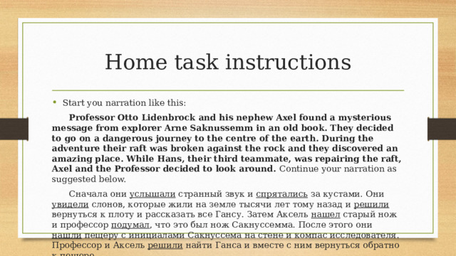 Home task instructions Start you narration like this:  Professor Otto Lidenbrock and his nephew Axel found a mysterious message from explorer Arne Saknussemm in an old book. They decided to go on a dangerous journey to the centre of the earth. During the adventure their raft was broken against the rock and they discovered an amazing place. While Hans, their third teammate, was repairing the raft, Axel and the Professor decided to look around. Continue your narration as suggested below.  Сначала они услышали странный звук и спрятались за кустами. Они увидели слонов, которые жили на земле тысячи лет тому назад и решили вернуться к плоту и рассказать все Гансу. Затем Аксель нашел старый нож и профессор подумал , что это был нож Сакнуссемма. После этого они нашли пещеру с инициалами Сакнуссема на стене и компас исследователя. Профессор и Аксель решили найти Ганса и вместе с ним вернуться обратно к пещере.  