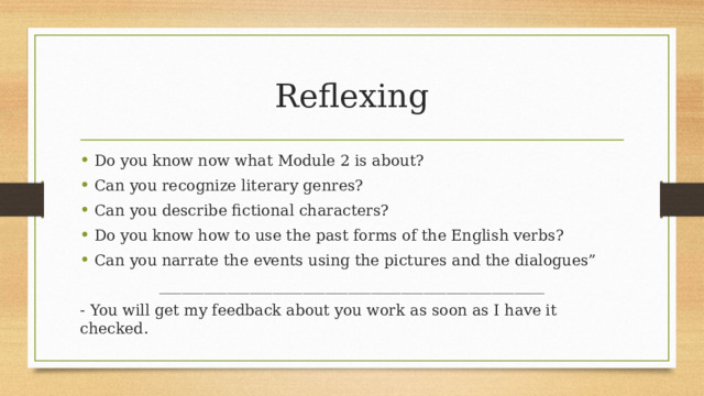 Reflexing Do you know now what Module 2 is about? Can you recognize literary genres? Can you describe fictional characters? Do you know how to use the past forms of the English verbs? Can you narrate the events using the pictures and the dialogues” ___________________________________________________ - You will get my feedback about you work as soon as I have it checked.  
