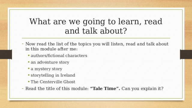 What are we going to learn, read and talk about? Now read the list of the topics you will listen, read and talk about in this module after me: authors/fictional characters an adventure story a mystery story storytelling in Ireland The Centerville Ghost authors/fictional characters an adventure story a mystery story storytelling in Ireland The Centerville Ghost Read the title of this module: “Tale Time”. Can you explain it? 5 