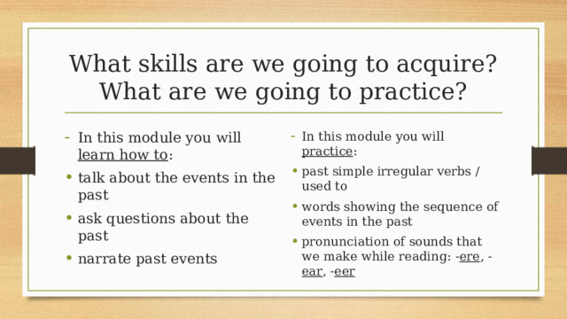 What skills are we going to acquire?  What are we going to practice? In this module you will learn how to : talk about the events in the past ask questions about the past narrate past events In this module you will practice : past simple irregular verbs / used to words showing the sequence of events in the past pronunciation of sounds that we make while reading: - ere , - ear , - eer 5 
