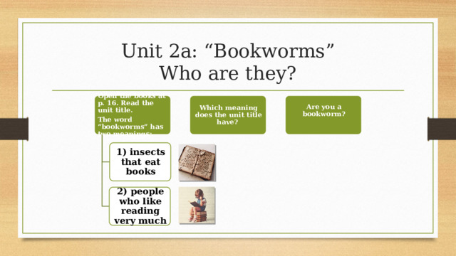 Unit 2a: “Bookworms”  Who are they? Open the books at p. 16. Read the unit title. Which meaning does the unit title have? Are you a bookworm? The word “bookworms” has two meanings: 1) insects that eat books 2) people who like reading very much 8 