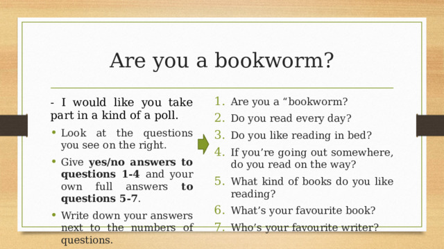 Are you a bookworm? - I would like you take part in a kind of a poll. Are you a “bookworm? Do you read every day? Do you like reading in bed? If you’re going out somewhere, do you read on the way? What kind of books do you like reading? What’s your favourite book? Who’s your favourite writer? Look at the questions you see on the right. Give yes/no answers to questions 1-4 and your own full answers to  questions 5-7 . Write down your answers next to the numbers of questions. 8 