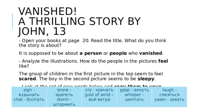 Vanished!  A thrilling story by John, 13 - Open your books at page 20. Read the title. What do you think the story is about? It is supposed to be about a person or people who vanished . - Analyze the illustrations. How do the people in the pictures feel like? The group of children in the first picture in the top seem to feel scared . The boy in the second picture seems to be sleepy . - Look at the set of new words below and copy them to your vocabulary . Try to remember as many as you can. They will help you to describe the sounds you hear. sigh - вздыхать chat - болтать snore - храпеть cry - кричать storm - штормить gasp - ахнуть gust of wind – вой ветра laugh - смеяться whisper - шептать yawn - зевать 