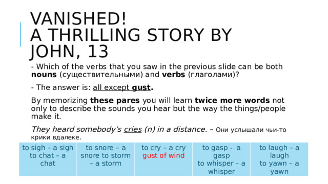 Vanished!  A thrilling story by John, 13 - Which of the verbs that you saw in the previous slide can be both nouns (существительными) and verbs (глаголами)? - The answer is: all except gust . By memorizing these pares you will learn twice more words not only to describe the sounds you hear but the way the things/people make it. They heard somebody’s cries (n) in a distance. – Они услышали чьи-то крики вдалеке . She most often doesn’t speak, she cries . (v) – Она большей частью не говорит, она кричит. to sigh – a sigh to chat – a chat to snore – a snore to storm – a storm to cry – a cry to gasp - a gasp gust of wind to laugh – a laugh to whisper – a whisper to yawn – a yawn 