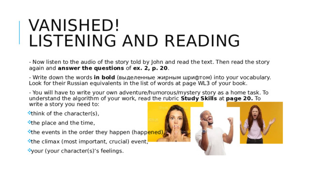 Vanished!  Listening and reading - Now listen to the audio of the story told by John and read the text. Then read the story again and answer the questions of ex. 2, p. 20 . - Write down the words in bold (выделенные жирным шрифтом) into your vocabulary. Look for their Russian equivalents in the list of words at page WL3 of your book. - You will have to write your own adventure/humorous/mystery story as a home task. To understand the algorithm of your work, read the rubric Study Skills at page 20. To write a story you need to: think of the character(s), the place and the time, the events in the order they happen (happened), the climax (most important, crucial) event, your (your character(s)’s feelings. 