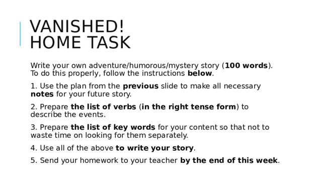 Vanished!  Home Task Write your own adventure/humorous/mystery story ( 100 words ). To do this properly, follow the instructions below . 1. Use the plan from the previous slide to make all necessary notes for your future story. 2. Prepare the list of verbs ( in the right tense form ) to describe the events. 3. Prepare the list of key words for your content so that not to waste time on looking for them separately. 4. Use all of the above to write your story . 5. Send your homework to your teacher by the end of this week . 