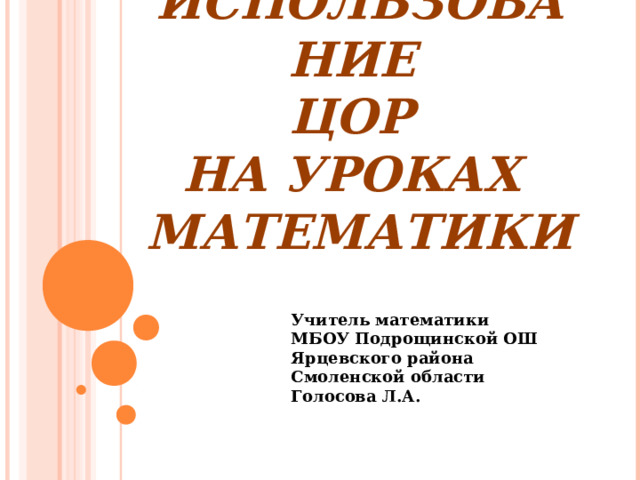 ИСПОЛЬЗОВАНИЕ  ЦОР  НА УРОКАХ  МАТЕМАТИКИ Учитель математики МБОУ Подрощинской ОШ Ярцевского района Смоленской области Голосова Л.А. 