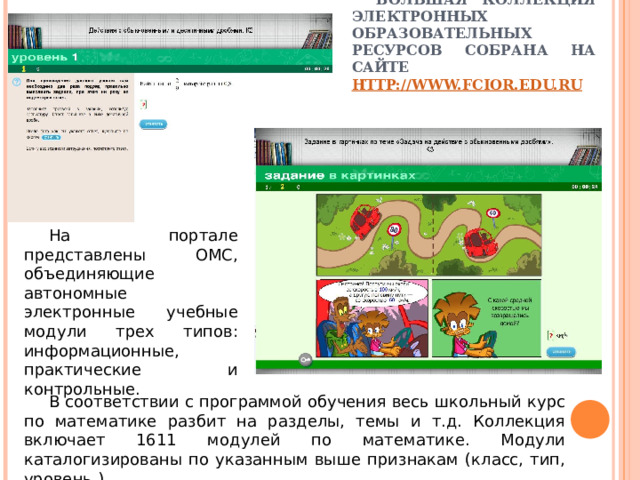 БОЛЬШАЯ КОЛЛЕКЦИЯ ЭЛЕКТРОННЫХ ОБРАЗОВАТЕЛЬНЫХ РЕСУРСОВ СОБРАНА НА САЙТЕ HTTP://WWW.FCIOR.EDU.RU На портале представлены ОМС, объединяющие автономные электронные учебные модули трех типов: информационные, практические и контрольные. В соответствии с программой обучения весь школьный курс по математике разбит на разделы, темы и т.д. Коллекция включает 1611 модулей по математике. Модули каталогизированы по указанным выше признакам (класс, тип, уровень ). 