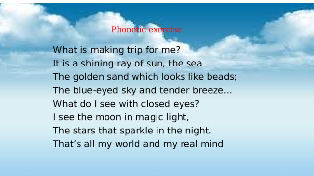  Phonetic exercise    What is making trip for me? It is a shining ray of sun, the sea  The golden sand which looks like beads; The blue-eyed sky and tender breeze... What do I see with closed eyes? I see the moon in magic light, The stars that sparkle in the night. That’s all my world and my real mind  