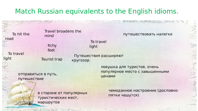ловушка для туристов, очень популярное место с завышенными ценами Match Russian equivalents to the English idioms. Travel broadens the mind  To hit the road путешествовать налегке  To travel light Itchy feet  To travel light  Путешествия расширяют кругозор.  Tourist trap отправиться в путь, путешествие чемоданное настроение (дословно: пятки чешутся) в стороне от популярных туристических мест, маршрутов 