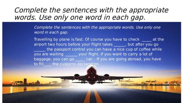 Complete the sentences with the appropriate words. Use only one word in each gap. Complete the sentences with the appropriate words. Use only one word in each gap. Travelling by plane is fast. Of course you have to check  _____ at the airport two hours before your flight takes ______, but after you go ______ the passport control you can have a nice cup of coffee while you are waiting  ______ your flight. If you want to carry a lot of baggage, you can go _____ car. . If you are going abroad, you have to fill____ the customs declaration . 