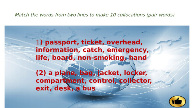  Match the words from two lines to make 10 collocations (pair words)   1 ) passport, ticket, overhead, information, catch, emergency, life, board, non-smoking, hand  (2) a plane, bag, jacket, locker, compartment, control, collector, exit, desk, a bus 