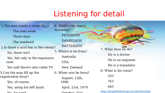  Listening for detail 4. What’s the man’s surname?  1.The man wants a room for….   The next week   PETERSON   Three days   DANIELSON  DATTERSON   The weekend  2.Is there a mini bar in the rooms? 5. Where is he from?   No, there isn't   Australia   USA   Yes. but only in the expensive ones   Yes and there's also cable TV   New Zeeland 3.Can the man fill up the registration form? 6. When was he born?   Yes, of course.   August, 12th, 1980   Yes, using his left hand.   April, 21st, 1970   No, he can't   October, 31st, 1970 7. What does he do?   He is a doctor   He is an engineer   He is a translator 8. What is his room?   355   765   645  https://englishlistenings.com/at-the-hotel 