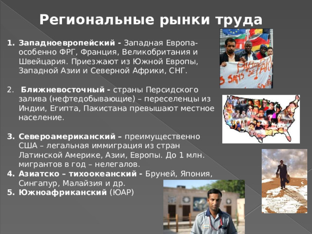 Региональные рынки труда Западноевропейский - Западная Европа- особенно ФРГ, Франция, Великобритания и Швейцария. Приезжают из Южной Европы, Западной Азии и Северной Африки, СНГ.  Ближневосточный - страны Персидского залива (нефтедобывающие) – переселенцы из Индии, Египта, Пакистана превышают местное население. Североамериканский – преимущественно  США – легальная иммиграция из стран Латинской Америке, Азии, Европы. До 1 млн. мигрантов в год – нелегалов. Азиатско – тихоокеанский - Бруней, Япония, Сингапур, Малайзия и др. Южноафриканский (ЮАР) 