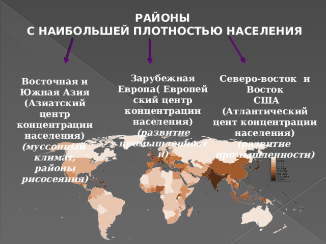 РАЙОНЫ С НАИБОЛЬШЕЙ ПЛОТНОСТЬЮ НАСЕЛЕНИЯ Зарубежная Европа( Европейский центр концентрации населения) (развитие промышленности) Северо-восток и Восток  США (Атлантический цент концентрации населения) (развитие промышленности) Восточная и Южная Азия (Азиатский центр концентрации населения) (муссонный климат, районы рисосеяния)   