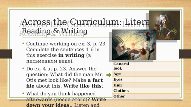 Across the Curriculum: Literature  Reading & Writing Continue working on ex. 3, p. 23. Complete the sentences 1-6 in this exercise in writing (в письменном виде). Do ex. 4 at p. 23. Answer the question: What did the man Mr. Otis met look like? Make a fact file about this. Write like this : What do you think happened afterwards (после этого)? Write down your ideas .. Listen and check. General look Age Eyes Hair Clothes Other 
