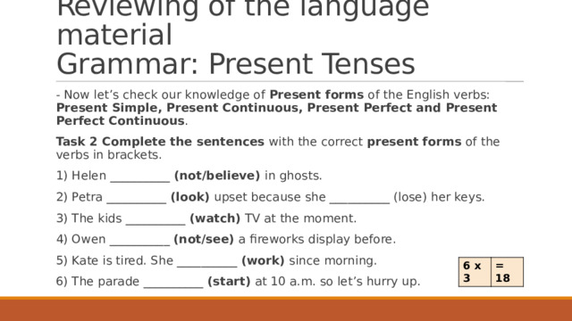 Reviewing of the language material  Grammar: Present Tenses - Now let’s check our knowledge of Present forms of the English verbs: Present Simple, Present Continuous, Present Perfect and Present Perfect Continuous . Task 2 Complete the sentences with the correct present forms of the verbs in brackets. 1) Helen __________ (not/believe) in ghosts. 2) Petra __________ (look) upset because she __________ (lose) her keys. 3) The kids __________ (watch) TV at the moment. 4) Owen __________ (not/see) a fireworks display before. 5) Kate is tired. She __________ (work) since morning. 6) The parade __________ (start) at 10 a.m. so let’s hurry up. 6 x 3 = 18 