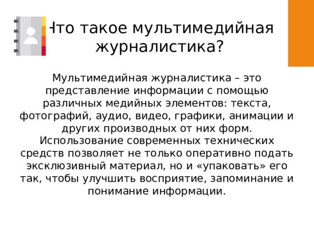 Что такое мультимедийная журналистика? Мультимедийная журналистика – это представление информации с помощью различных медийных элементов: текста, фотографий, аудио, видео, графики, анимации и других производных от них форм. Использование современных технических средств позволяет не только оперативно подать эксклюзивный материал, но и «упаковать» его так, чтобы улучшить восприятие, запоминание и понимание информации. 