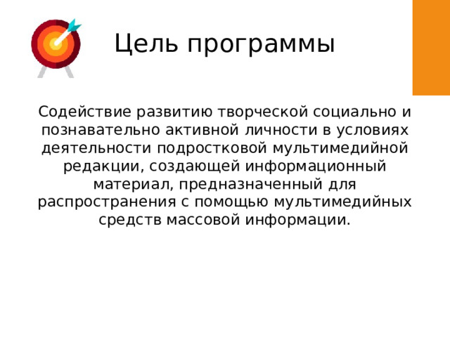 Цель программы Cодействие развитию творческой социально и познавательно активной личности в условиях деятельности подростковой мультимедийной редакции, создающей информационный материал, предназначенный для распространения с помощью мультимедийных средств массовой информации. 