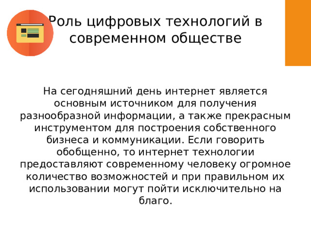 Роль цифровых технологий в современном обществе На сегодняшний день интернет является основным источником для получения разнообразной информации, а также прекрасным инструментом для построения собственного бизнеса и коммуникации. Если говорить обобщенно, то интернет технологии предоставляют современному человеку огромное количество возможностей и при правильном их использовании могут пойти исключительно на благо. 