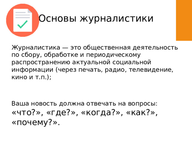 Основы журналистики Журналистика — это общественная деятельность по сбору, обработке и периодическому распространению актуальной социальной информации (через печать, радио, телевидение, кино и т.п.); Ваша новость должна отвечать на вопросы: «что?», «где?», «когда?», «как?», «почему?». 