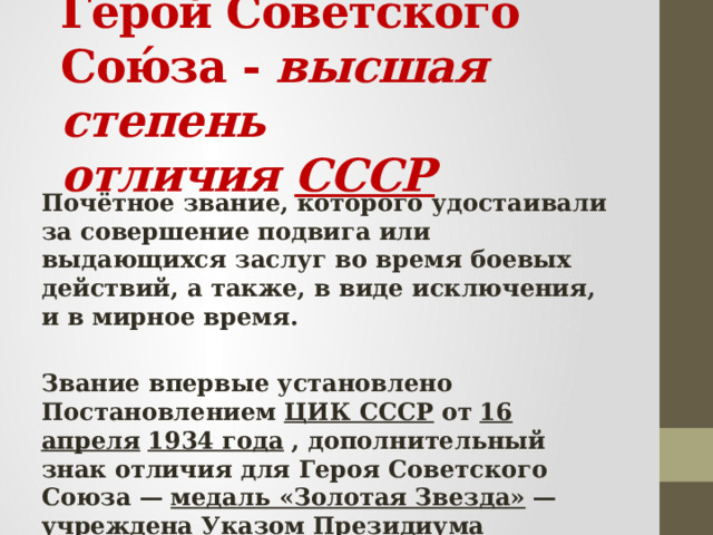 Геро́й Сове́тского Сою́за - высшая степень отличия  СССР   Почётное звание, которого удостаивали за совершение подвига или выдающихся заслуг во время боевых действий, а также, в виде исключения, и в мирное время.  Звание впервые установлено Постановлением   ЦИК СССР   от   16 апреля   1934 года   , дополнительный знак отличия для Героя Советского Союза —   медаль «Золотая Звезда»   — учреждена Указом   Президиума Верховного Совета СССР   от   1 августа   1939 года   . 