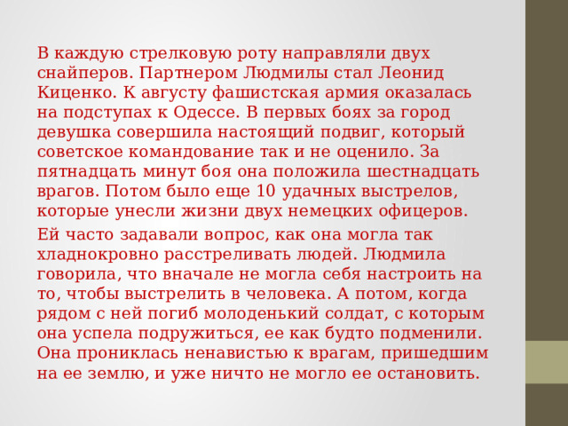 В каждую стрелковую роту направляли двух снайперов. Партнером Людмилы стал Леонид Киценко. К августу фашистская армия оказалась на подступах к Одессе. В первых боях за город девушка совершила настоящий подвиг, который советское командование так и не оценило. За пятнадцать минут боя она положила шестнадцать врагов. Потом было еще 10 удачных выстрелов, которые унесли жизни двух немецких офицеров. Ей часто задавали вопрос, как она могла так хладнокровно расстреливать людей. Людмила говорила, что вначале не могла себя настроить на то, чтобы выстрелить в человека. А потом, когда рядом с ней погиб молоденький солдат, с которым она успела подружиться, ее как будто подменили. Она прониклась ненавистью к врагам, пришедшим на ее землю, и уже ничто не могло ее остановить. 