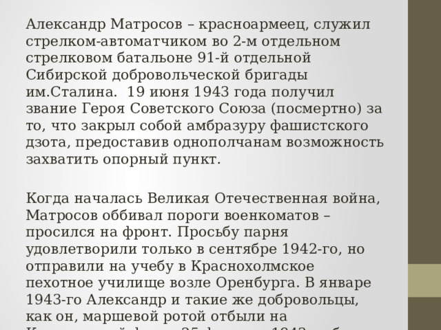 Александр Матросов – красноармеец, служил стрелком-автоматчиком во 2-м отдельном стрелковом батальоне 91-й отдельной Сибирской добровольческой бригады им.Сталина. 19 июня 1943 года получил звание Героя Советского Союза (посмертно) за то, что закрыл собой амбразуру фашистского дзота, предоставив однополчанам возможность захватить опорный пункт. Когда началась Великая Отечественная война, Матросов оббивал пороги военкоматов – просился на фронт. Просьбу парня удовлетворили только в сентябре 1942-го, но отправили на учебу в Краснохолмское пехотное училище возле Оренбурга. В январе 1943-го Александр и такие же добровольцы, как он, маршевой ротой отбыли на Калининский фронт.25 февраля 1943-го был зачислен стрелком во 2-й отдельный стрелковый батальон 91-й отдельной Сибирской добровольческой бригады им.Сталина. 