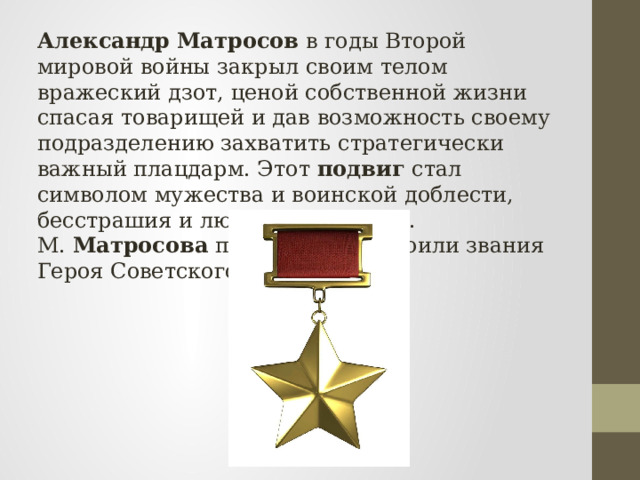 Александр   Матросов  в годы Второй мировой войны закрыл своим телом вражеский дзот, ценой собственной жизни спасая товарищей и дав возможность своему подразделению захватить стратегически важный плацдарм. Этот  подвиг  стал символом мужества и воинской доблести, бесстрашия и любви к Родине. А. М.  Матросова  посмертно удостоили звания Героя Советского Союза. 