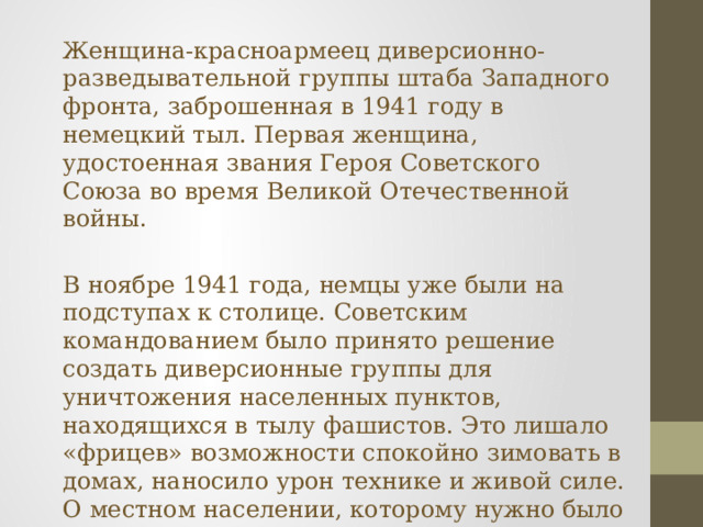Женщина-красноармеец диверсионно-разведывательной группы штаба Западного фронта, заброшенная в 1941 году в немецкий тыл. Первая женщина, удостоенная звания Героя Советского Союза во время Великой Отечественной войны. В ноябре 1941 года, немцы уже были на подступах к столице. Советским командованием было принято решение создать диверсионные группы для уничтожения населенных пунктов, находящихся в тылу фашистов. Это лишало «фрицев» возможности спокойно зимовать в домах, наносило урон технике и живой силе. О местном населении, которому нужно было тоже как-то зимовать, тогда никто не думал. В группы отбирали добровольцев из числа комсомольцев, вчерашних школьников. 