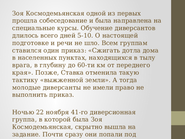 Зоя Космодемьянская одной из первых прошла собеседование и была направлена на специальные курсы. Обучение диверсантов длилось всего дней 5-10. О настоящей подготовке и речи не шло. Всем группам ставился один приказ: «Сжигать дотла дома в населенных пунктах, находящихся в тылу врага, в глубину до 60-ти км от переднего края». Позже, Ставка отменила такую тактику «выжженной земли». А тогда молодые диверсанты не имели право не выполнить приказ. Ночью 22 ноября 41-го диверсионная группа, в которой была Зоя Космодемьянская, скрытно вышла на задание. Почти сразу они попали под обстрел. Немцы захватили в плен несколько человек. Остальные продолжили лесами пробираться к назначенному месту. 