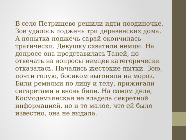В село Петрищево решили идти поодиночке. Зое удалось поджечь три деревенских дома. А попытка поджечь сарай окончилась трагически. Девушку схватили немцы. На допросе она представилась Таней, но отвечать на вопросы немцев категорически отказалась. Начались жестокие пытки. Зою, почти голую, босиком выгоняли на мороз. Били ремнями по лицу и телу, прижигали сигаретами и вновь били. На самом деле, Космодемьянская не владела секретной информацией, но и то малое, что ей было известно, она не выдала. 