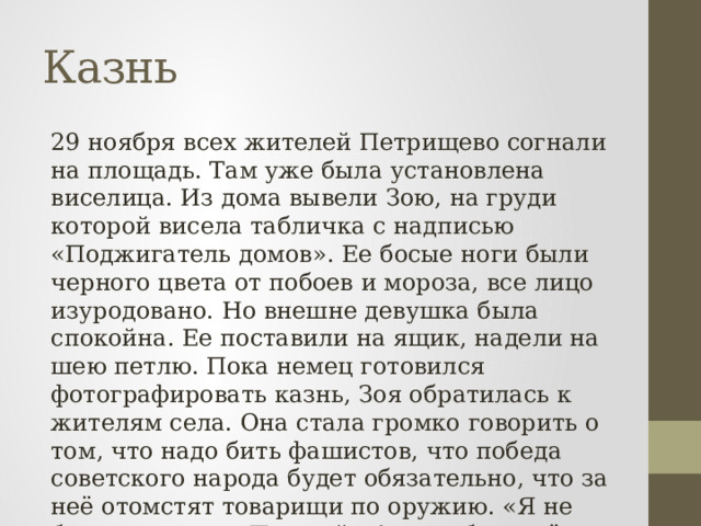Казнь 29 ноября всех жителей Петрищево согнали на площадь. Там уже была установлена виселица. Из дома вывели Зою, на груди которой висела табличка с надписью «Поджигатель домов». Ее босые ноги были черного цвета от побоев и мороза, все лицо изуродовано. Но внешне девушка была спокойна. Ее поставили на ящик, надели на шею петлю. Пока немец готовился фотографировать казнь, Зоя обратилась к жителям села. Она стала громко говорить о том, что надо бить фашистов, что победа советского народа будет обязательно, что за неё отомстят товарищи по оружию. «Я не боюсь умирать. Прощайте!», это были её последние слова. 