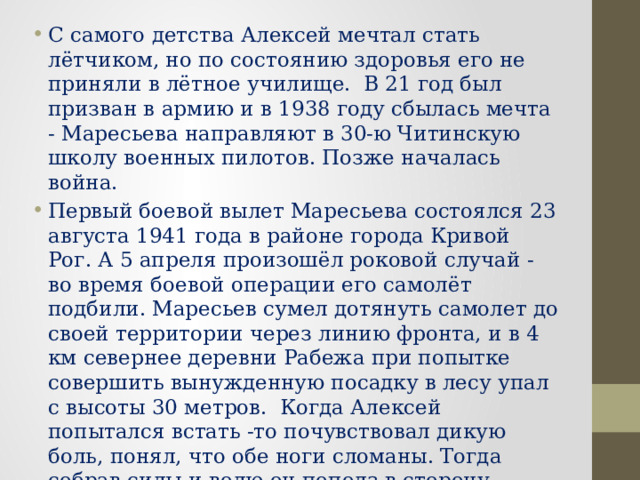 С самого детства Алексей мечтал стать лётчиком, но по состоянию здоровья его не приняли в лётное училище.  В 21 год был призван в армию и в 1938 году сбылась мечта - Маресьева направляют в 30-ю Читинскую школу военных пилотов. Позже началась война. Первый боевой вылет Маресьева состоялся 23 августа 1941 года в районе города Кривой Рог. А 5 апреля произошёл роковой случай - во время боевой операции его самолёт подбили. Маресьев сумел дотянуть самолет до своей территории через линию фронта, и в 4 км севернее деревни Рабежа при попытке совершить вынужденную посадку в лесу упал с высоты 30 метров.  Когда Алексей попытался встать -то почувствовал дикую боль, понял, что обе ноги сломаны. Тогда собрав силы и волю он пополз в сторону своих. 