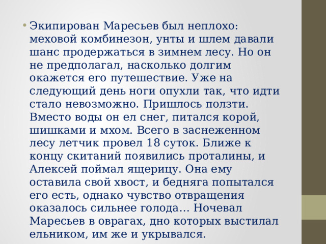 Экипирован Маресьев был неплохо: меховой комбинезон, унты и шлем давали шанс продержаться в зимнем лесу. Но он не предполагал, насколько долгим окажется его путешествие. Уже на следующий день ноги опухли так, что идти стало невозможно. Пришлось ползти. Вместо воды он ел снег, питался корой, шишками и мхом. Всего в заснеженном лесу летчик провел 18 суток. Ближе к концу скитаний появились проталины, и Алексей поймал ящерицу. Она ему оставила свой хвост, и бедняга попытался его есть, однако чувство отвращения оказалось сильнее голода… Ночевал Маресьев в оврагах, дно которых выстилал ельником, им же и укрывался. 
