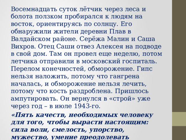 Восемнадцать суток лётчик через леса и болота ползком пробирался к людям на восток, ориентируясь по солнцу. Его обнаружили жители деревни Плав в Валдайском районе. Серёжа Малин и Саша Вихров. Отец Саши отвез Алексея на подводе в свой дом. Там он провел еще неделю, потом летчика отправили в московский госпиталь.  Перелом конечностей, обморожение. Гипс нельзя наложить, потому что гангрена началась, и обморожение нельзя лечить, потому что кость раздроблена. Пришлось ампутировать. Он вернулся в «строй» уже через год – в июле 1943-го. «Пять качеств, необходимых человеку для того, чтобы вырасти настоящим: сила воли, смелость, упорство, мужество, умение преодолевать трудности. Все они между собой связаны, но ни одно нельзя выделить, ни одно убрать» А.П. Маресьев 
